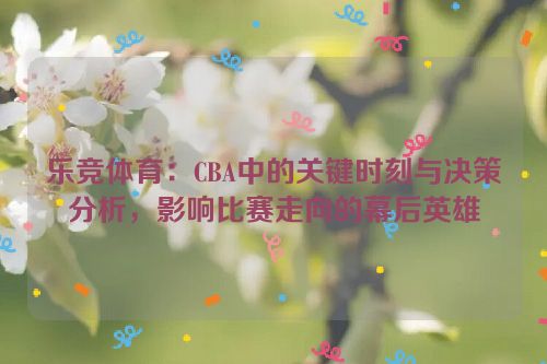 乐竞体育：CBA中的关键时刻与决策分析，影响比赛走向的幕后英雄