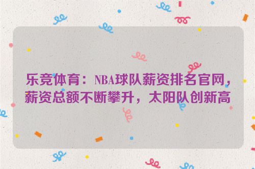 乐竞体育：NBA球队薪资排名官网，薪资总额不断攀升，太阳队创新高