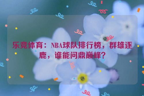 乐竞体育：NBA球队排行榜，群雄逐鹿，谁能问鼎巅峰？