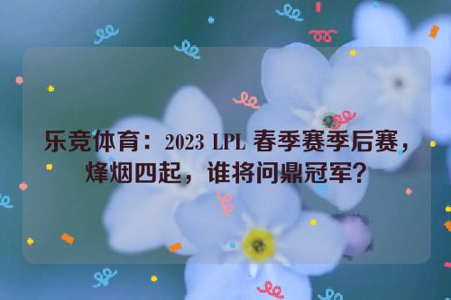 乐竞体育：2023 LPL 春季赛季后赛，烽烟四起，谁将问鼎冠军？