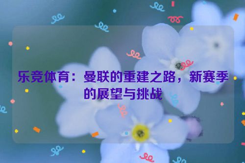 乐竞体育：曼联的重建之路，新赛季的展望与挑战