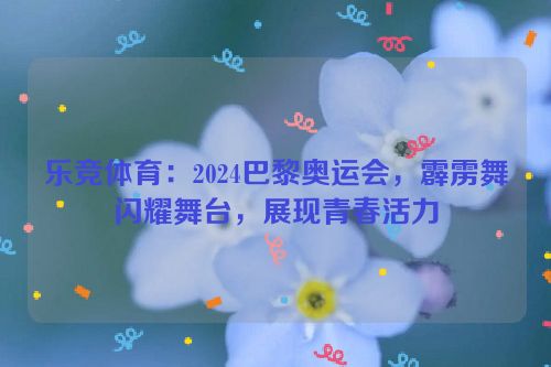 乐竞体育：2024巴黎奥运会，霹雳舞闪耀舞台，展现青春活力