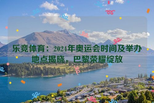 乐竞体育：2024年奥运会时间及举办地点揭晓，巴黎荣耀绽放