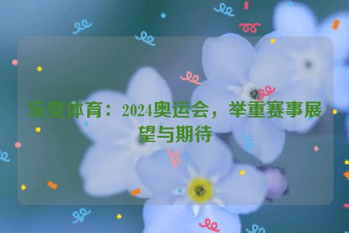 乐竞体育：2024奥运会，举重赛事展望与期待