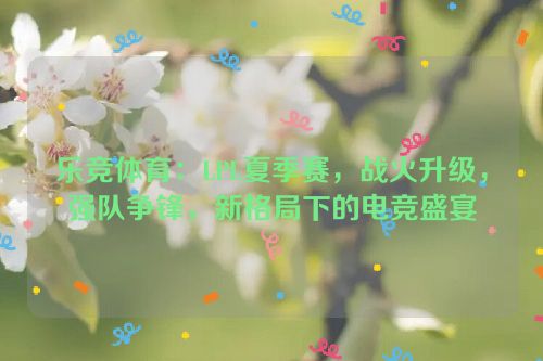 乐竞体育：LPL夏季赛，战火升级，强队争锋，新格局下的电竞盛宴