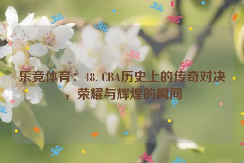 乐竞体育：48. CBA历史上的传奇对决，荣耀与辉煌的瞬间