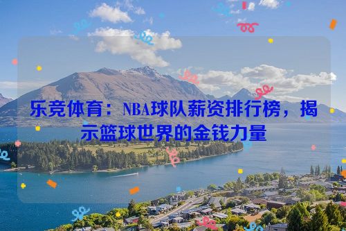 乐竞体育：NBA球队薪资排行榜，揭示篮球世界的金钱力量