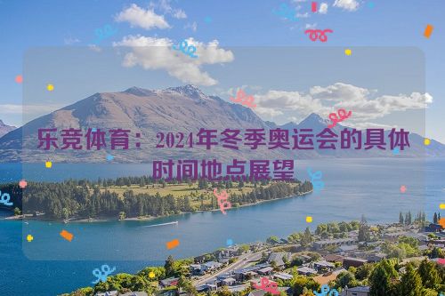 乐竞体育：2024年冬季奥运会的具体时间地点展望