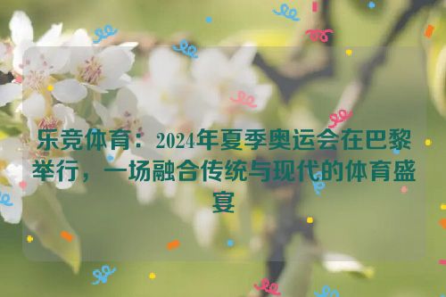 乐竞体育：2024年夏季奥运会在巴黎举行，一场融合传统与现代的体育盛宴