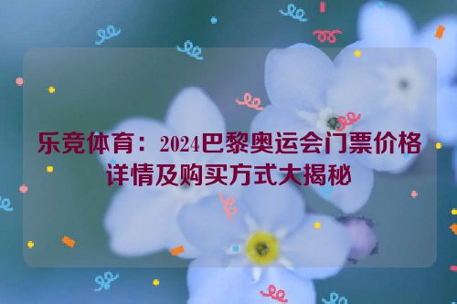 乐竞体育：2024巴黎奥运会门票价格详情及购买方式大揭秘