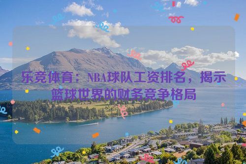 乐竞体育：NBA球队工资排名，揭示篮球世界的财务竞争格局