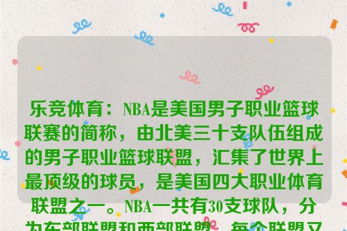 乐竞体育：NBA是美国男子职业篮球联赛的简称，由北美三十支队伍组成的男子职业篮球联盟，汇集了世界上最顶级的球员，是美国四大职业体育联盟之一。NBA一共有30支球队，分为东部联盟和西部联盟，每个联盟又被划分为3个赛区，每个赛区由5支球队组成。