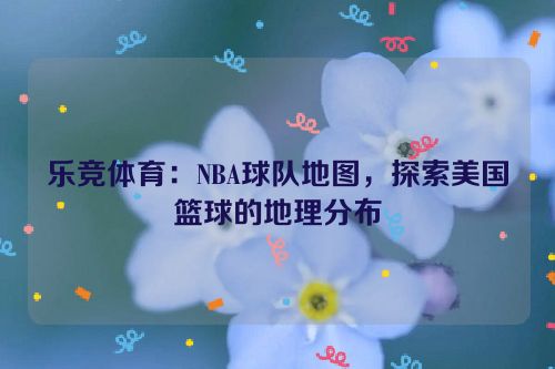 乐竞体育：NBA球队地图，探索美国篮球的地理分布