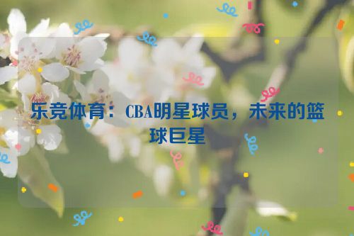 乐竞体育：CBA明星球员，未来的篮球巨星