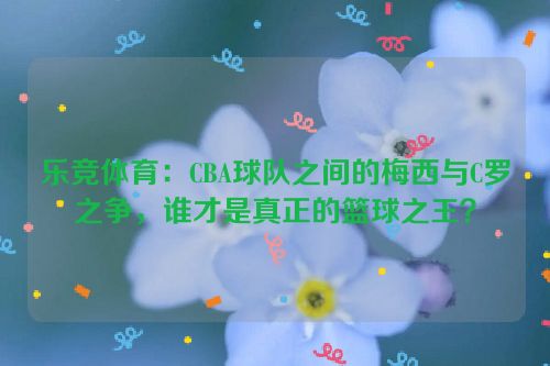 乐竞体育：CBA球队之间的梅西与C罗之争，谁才是真正的篮球之王？