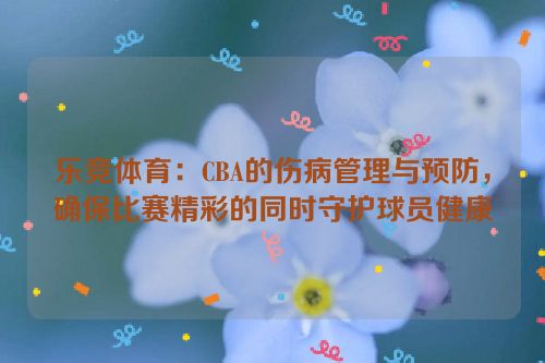 乐竞体育：CBA的伤病管理与预防，确保比赛精彩的同时守护球员健康