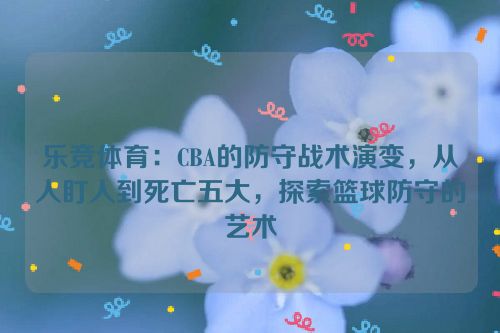 乐竞体育：CBA的防守战术演变，从人盯人到死亡五大，探索篮球防守的艺术