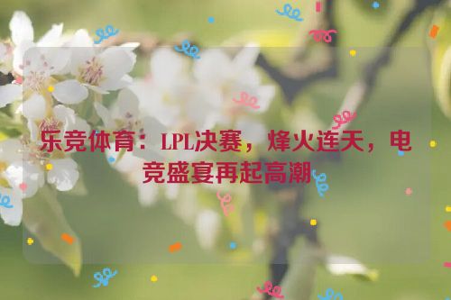 乐竞体育：LPL决赛，烽火连天，电竞盛宴再起高潮