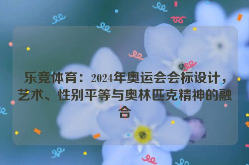 乐竞体育：2024年奥运会会标设计，艺术、性别平等与奥林匹克精神的融合