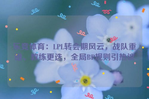 乐竞体育：LPL转会期风云，战队重组、教练更迭，全局BP规则引热议