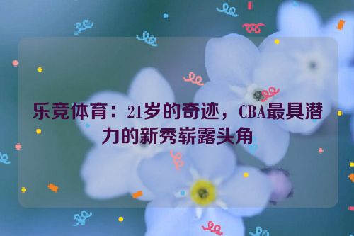 乐竞体育：21岁的奇迹，CBA最具潜力的新秀崭露头角