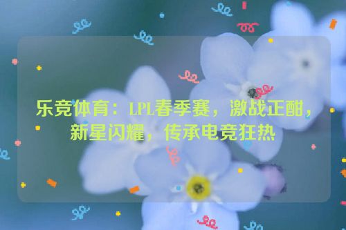 乐竞体育：LPL春季赛，激战正酣，新星闪耀，传承电竞狂热