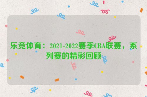 乐竞体育：2021-2022赛季CBA联赛，系列赛的精彩回顾