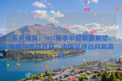 乐竞体育：2023赛季中超联赛展望，焕新与挑战并存，中国足球迈向新高度