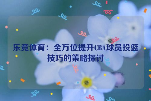 乐竞体育：全方位提升CBA球员投篮技巧的策略探讨