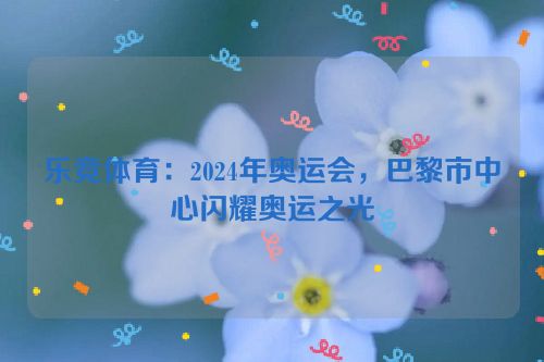 乐竞体育：2024年奥运会，巴黎市中心闪耀奥运之光