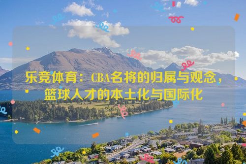 乐竞体育：CBA名将的归属与观念，篮球人才的本土化与国际化