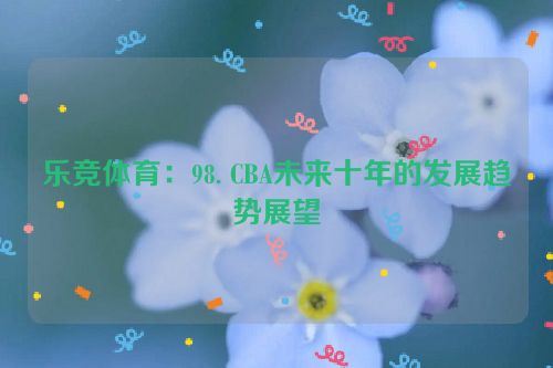 乐竞体育：98. CBA未来十年的发展趋势展望