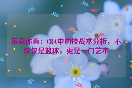 乐竞体育：CBA中的技战术分析，不仅仅是篮球，更是一门艺术