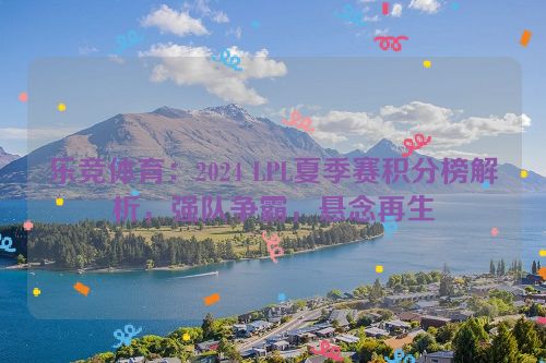 乐竞体育：2024 LPL夏季赛积分榜解析，强队争霸，悬念再生