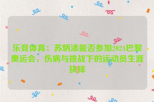 乐竞体育：苏炳添能否参加2024巴黎奥运会，伤病与挑战下的运动员生涯抉择