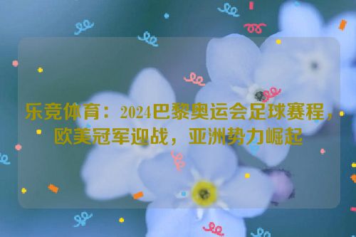 乐竞体育：2024巴黎奥运会足球赛程，欧美冠军迎战，亚洲势力崛起