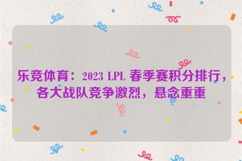 乐竞体育：2023 LPL 春季赛积分排行，各大战队竞争激烈，悬念重重