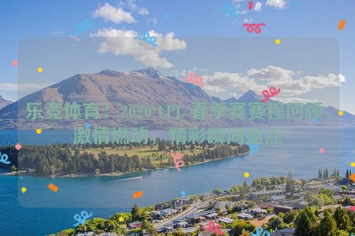 乐竞体育：2020 LPL 春季赛赛程回顾，激情燃动，精彩瞬间盘点