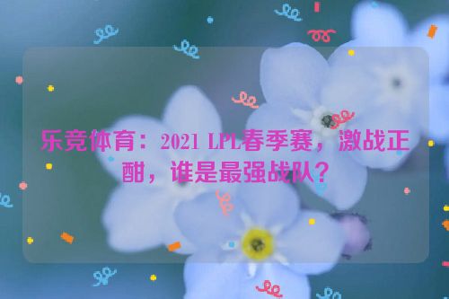 乐竞体育：2021 LPL春季赛，激战正酣，谁是最强战队？