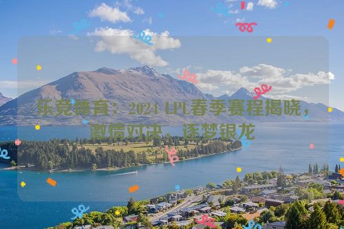 乐竞体育：2024 LPL春季赛程揭晓，激情对决，逐梦银龙