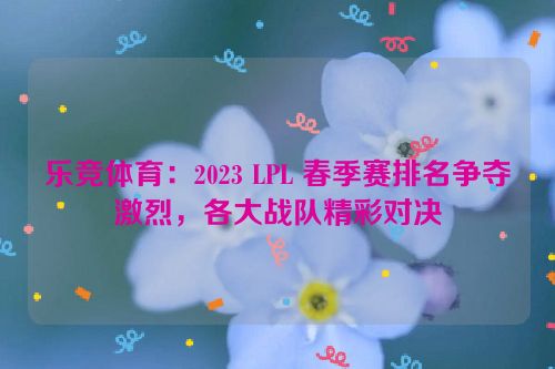 乐竞体育：2023 LPL 春季赛排名争夺激烈，各大战队精彩对决