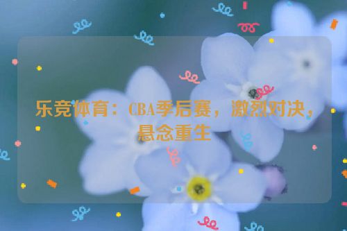 乐竞体育：CBA季后赛，激烈对决，悬念重生