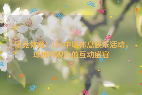 乐竞体育：CBA中场休息娱乐活动，球员与观众的互动盛宴