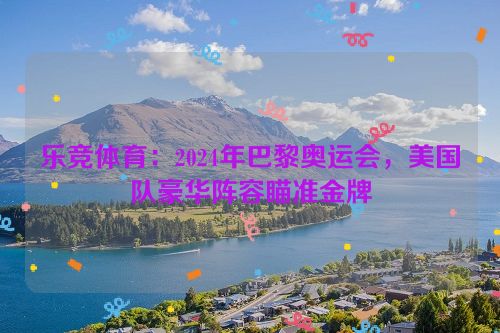 乐竞体育：2024年巴黎奥运会，美国队豪华阵容瞄准金牌