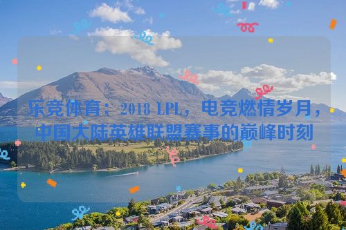 乐竞体育：2018 LPL，电竞燃情岁月，中国大陆英雄联盟赛事的巅峰时刻