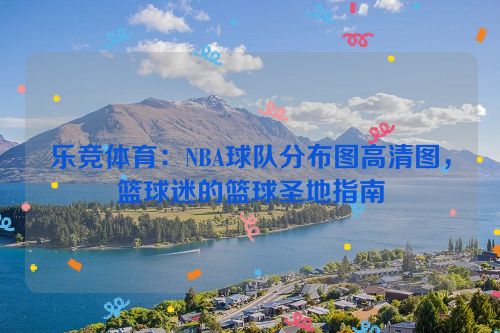 乐竞体育：NBA球队分布图高清图，篮球迷的篮球圣地指南