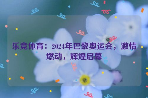 乐竞体育：2024年巴黎奥运会，激情燃动，辉煌启幕