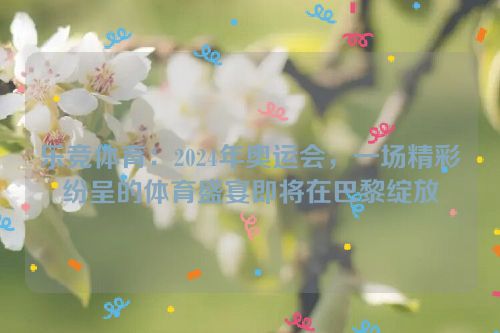 乐竞体育：2024年奥运会，一场精彩纷呈的体育盛宴即将在巴黎绽放