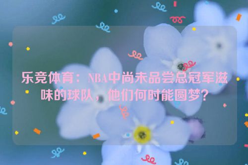 乐竞体育：NBA中尚未品尝总冠军滋味的球队，他们何时能圆梦？