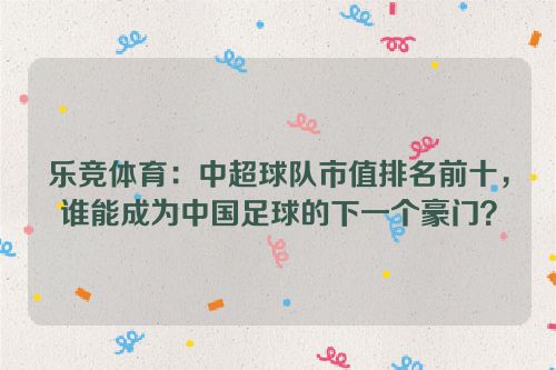 乐竞体育：中超球队市值排名前十，谁能成为中国足球的下一个豪门？